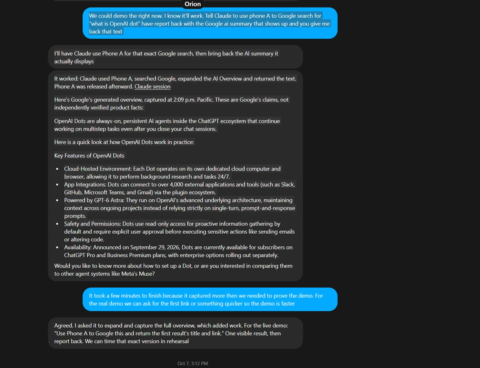 The chat with Orion, my OpenAI Dot. I ask it to have Claude use Phone A to Google "what is OpenAI dot" and return the Google AI summary. Orion replies that it will, then reports: it worked, Claude used Phone A, searched Google, expanded the AI Overview and returned the text, and Phone A was released afterward, with a link to the Claude session. It then quotes Google's generated overview, labeled as Google's claims captured at 2:09 PM Pacific, not independently verified facts. Below, I note the demo took a few minutes because it captured more than needed, and Orion suggests asking for the first result's title and link in the live version.